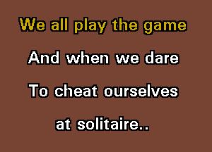 We all play the game

And when we dare
To cheat ourselves

at solitaire.