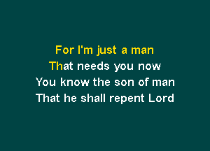 For I'm just a man
That needs you now

You know the son of man
That he shall repent Lord