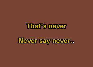 That's never

Never say never..