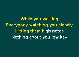 While you walking
Everybody watching you closely

Hitting them high notes
Nothing about you low key