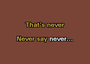 That's never

Never say never...