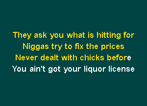 They ask you what is hitting for
Niggas try to fix the prices

Never dealt with chicks before
You ain't got your liquor license