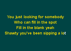 You just looking for somebody
Who can fill in the spot

Fill in the blank yeah
Shawty you've been sipping a lot