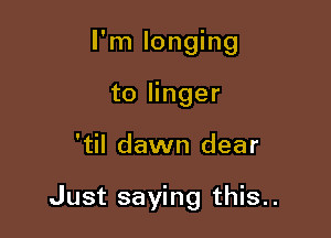 I'm longing

to linger
'til dawn dear

Just saying this..