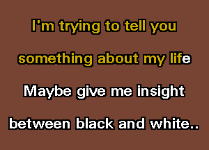 I'm trying to tell you
something about my life
Maybe give me insight

between black and white..