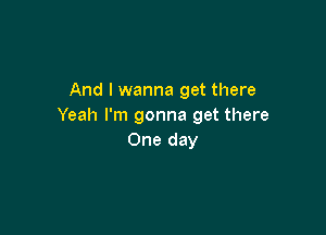 And I wanna get there
Yeah I'm gonna get there

One day