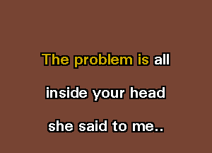 The problem is all

inside your head

she said to me..