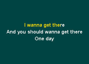 I wanna get there

And you should wanna get there
One day