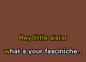 Hey little sister

what's your fasciniche..