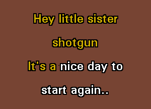 Hey little sister

shotgun

It's a nice day to

start again..