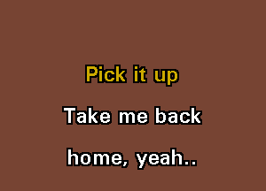 Pick it up

Take me back

home, yeah..