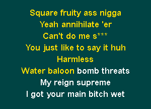 Square fruity ass nigga
Yeah annihilate 'er
Can't do me 5m
You just like to say it huh

Harmless
Water baloon bomb threats
My reign supreme
I got your main bitch wet