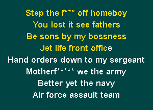 Step the fm off homeboy
You lost it see fathers
Be sons by my bossness
Jet life front office
Hand orders down to my sergeant
Motherfmm we the army
Better yet the navy
Air force assault team
