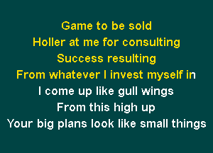 Game to be sold
Holler at me for consulting
Success resulting
From whatever I invest myself in
I come up like gull wings
From this high up
Your big plans look like small things