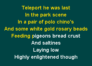 Teleport he was last
In the park scene
In a pair of polo chino's
And some white gold rosary beads
Feeding pigeons bread crust
And saltines
Laying low
Highly enlightened though
