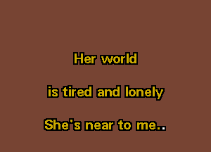Her world

is tired and lonely

She's near to me..