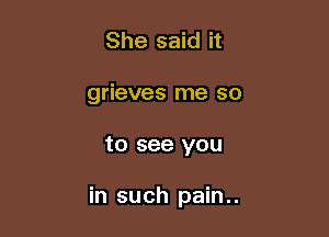 She said it
grieves me so

to see you

in such pain..