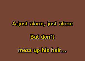 A-just alone, just alone

But don't

mess up his hair...