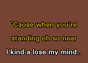 'Cause when you're

standing oh so near

I kind-a lose my mind..