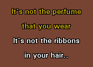It's not the perfume
that you wear

It's not the ribbons

in your hair..