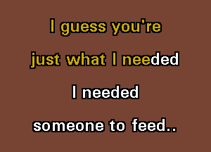 I guess you're

just what I needed
Ineeded

someone to feed..