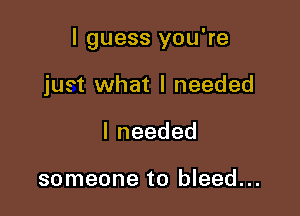 I guess you're

just what I needed
Ineeded

someone to bleed...