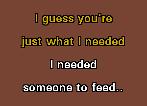 I guess you're

just what I needed
Ineeded

someone to feed..