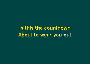 Is this the countdown

About to wear you out