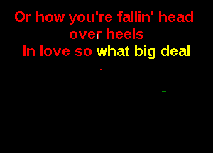 Or how you're fallin' head
over heels
In love so what big deal