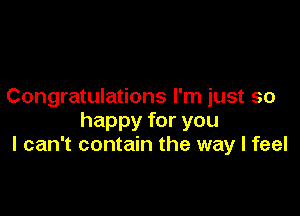 Congratulations I'm just so

happy for you
I can't contain the way I feel