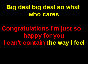 Big deal big deal so what
who cares

Congratulations I'm just so
happy for you
I can't contain the way I feel