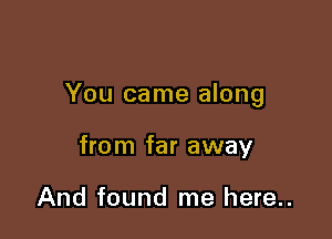 You came along

from far away

And found me here..