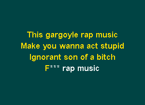 This gargoyle rap music
Make you wanna act stupid

Ignorant son of a bitch
Fm rap music