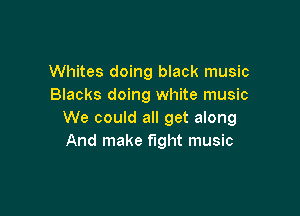 Whites doing black music
Blacks doing white music

We could all get along
And make fight music