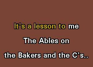 It's a lesson to me

The Ables on

the Bakers and the C's..