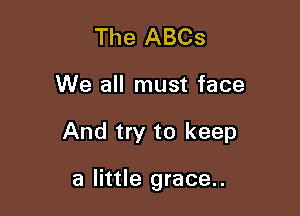 The ABCs
We all must face

And try to keep

a little grace..
