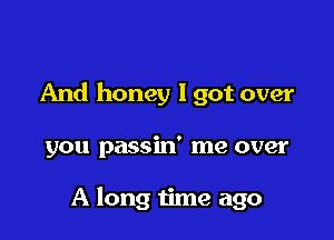 And honey lgot over

you passin' me over

A long time ago