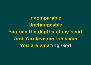 Incomparable
Unchangeable
You see the depths of my heart

And You love me the same
You are amazing God