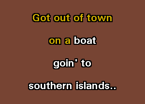 Got out of town

on a boat

goin' to

southern islands..