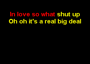 In love so what shut up
Oh oh it's a real big deal