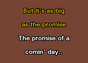 But it's as big

as the promise
The promise of a

comin' day..