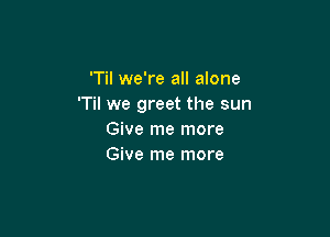 'Til we're all alone
T we greet the sun

Give me more
Give me more