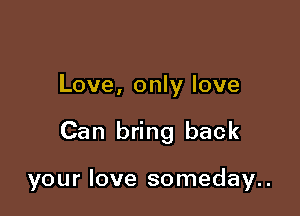 Love, only love

Can bring back

your love someday..