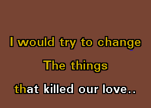 I would try to change

The things

that killed our love..