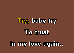 Try, baby try

To trust

in my love again..