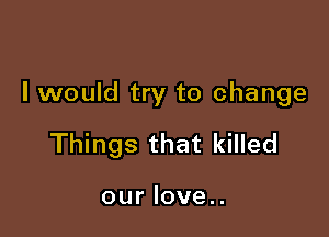 I would try to change

Things that killed

our love..