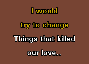 I would

try to change

Things that killed

our love..