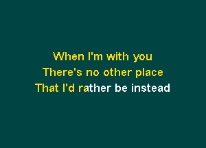 When I'm with you
There's no other place

That I'd rather be instead