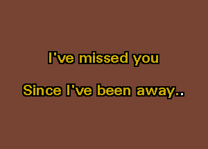 I've missed you

Since I've been away..