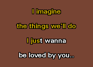 I imagine
the things we'll do

ljust wanna

be loved by you..